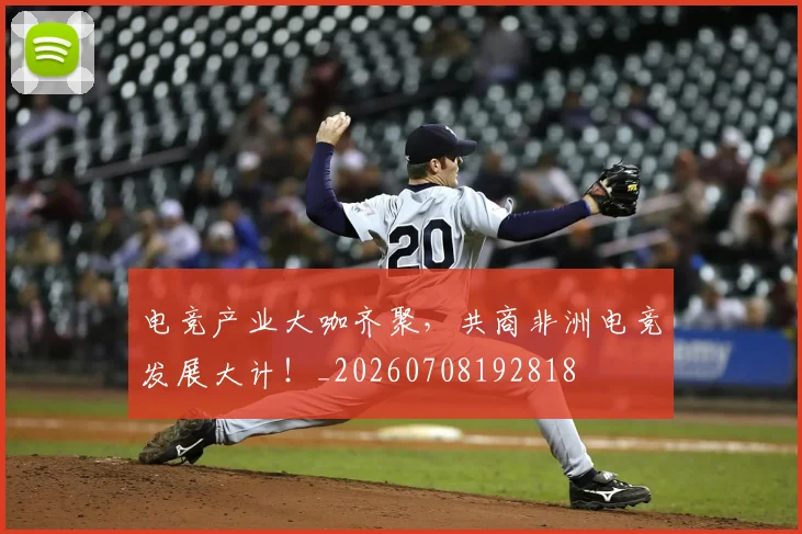 电竞产业大咖齐聚，共商非洲电竞发展大计！_20260708192818