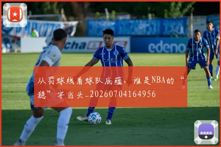 从罚球线看球队底蕴，谁是NBA的“稳”字当头_20260704164956